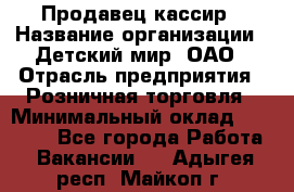 Продавец-кассир › Название организации ­ Детский мир, ОАО › Отрасль предприятия ­ Розничная торговля › Минимальный оклад ­ 28 000 - Все города Работа » Вакансии   . Адыгея респ.,Майкоп г.
